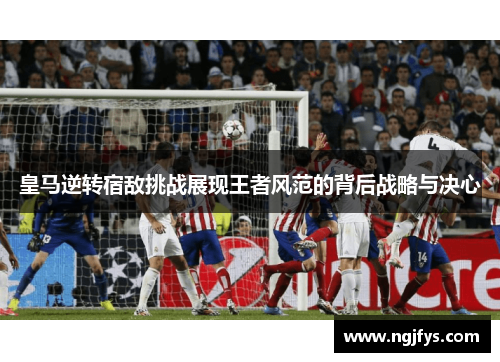 皇马逆转宿敌挑战展现王者风范的背后战略与决心
